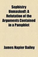 Sophistry Unmasked!; A Refutation Of The Arguments Contained In A Pamphlet di James Napier Bailey edito da General Books Llc