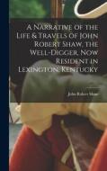 A Narrative of the Life & Travels of John Robert Shaw, the Well-digger, now Resident in Lexington, Kentucky di John Robert Shaw edito da LEGARE STREET PR