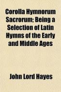 Corolla Hymnorum Sacrorum; Being A Selection Of Latin Hymns Of The Early And Middle Ages di John Lord Hayes edito da General Books Llc