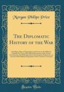 The Diplomatic History of the War: Including a Diary of Negotiations and Events in the Different Capitals, the Texts of the Official Documents of the di Morgan Philips Price edito da Forgotten Books