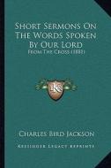 Short Sermons on the Words Spoken by Our Lord: From the Cross (1881) di Charles Bird Jackson edito da Kessinger Publishing