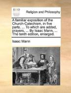 A Familiar Exposition Of The Church-catechism, In Five Parts. ... To Which Are Added, Prayers, ... By Isaac Mann, ... The Tenth Edition, Enlarged. di Isaac Mann edito da Gale Ecco, Print Editions