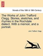 The Works of John Trafford Clegg. Stories, sketches, and rhymes in the Rochdale dialect. With a memoir, and a portrait. di John Trafford. Clegg edito da British Library, Historical Print Editions
