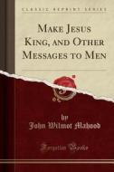 Make Jesus King, And Other Messages To Men (classic Reprint) di John Wilmot Mahood edito da Forgotten Books