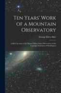 Ten Years' Work of a Mountain Observatory: A Brief Account of the Mount Wilson Solar Observatory of the Carnegie Institution of Washington di George Ellery Hale edito da LEGARE STREET PR
