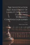 The Investigation And Adjustment Of Liability Insurance Claims And Workmen's Compensation Losses di Walter Loane Clark edito da LEGARE STREET PR
