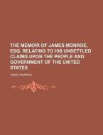 The Memoir Of James Monroe, Esq. Relating To His Unsettled Claims Upon The People And Government Of The United States di James Monroe edito da General Books Llc