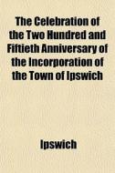 The Celebration Of The Two Hundred And F di Ipswich edito da General Books