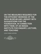 On the Measures Required for the Efficient Working of the India Museum and Library with Suggestions for the Foundation, in Connection with Them, of an di John Forbes Watson edito da Rarebooksclub.com