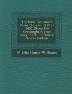 The Irish Parliament from the Year 1782 to 1800. Being the Cressingham Prize Essay, 1878 di W. Ellis Hume-Williams edito da Nabu Press