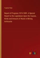Report of Progress 1874-1889. A Special Report to the Legislature Upon the Causes, Kinds and Amount of Waste in Mining Anthracite di Franklin Platt edito da Outlook Verlag
