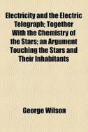 Electricity And The Electric Telegraph; Together With The Chemistry Of The Stars; An Argument Touching The Stars And Their Inhabitants di George Wilson edito da General Books Llc