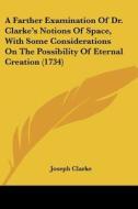 A Farther Examination Of Dr. Clarke's Notions Of Space, With Some Considerations On The Possibility Of Eternal Creation (1734) di Joseph Clarke edito da Kessinger Publishing, Llc