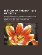 History Of The Baptists Of Texas; A Concise Narrative Of The Baptist Denomination In Texas, From The Earliest Occupation Of The Territory To The Close di Unknown Author, Benjamin Franklin Riley edito da General Books Llc
