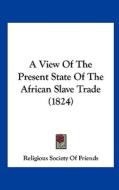 A View of the Present State of the African Slave Trade (1824) di Society Of Religious Society of Friends, Religious Society of Friends edito da Kessinger Publishing