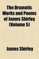 The Dramatic Works And Poems Of James Shirley di James Shirley edito da General Books Llc