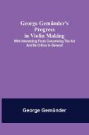 George Gemünder's Progress in Violin Making; With Interesting Facts Concerning the Art and Its Critics in General di George Gemünder edito da Alpha Editions