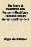 The Future Of The Nations; How Prosperity Must Come. Economic Facts For Workers And Preachers di Roger Ward Babson edito da General Books Llc