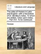 The Odes Of Horace In Latin And English; With A Translation Of Dr. Bentley's Notes. To Which Are Added, Notes Upon Notes; ... Part Xvi. To Be Continue di Horace edito da Gale Ecco, Print Editions