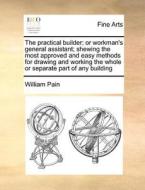 The Practical Builder; Or Workman's General Assistant; Shewing The Most Approved And Easy Methods For Drawing And Working The Whole Or Separate Part O di William Pain edito da Gale Ecco, Print Editions