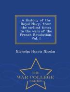 A History Of The Royal Navy, From The Earliest Times To The Wars Of The French Revolution. Vol. I - War College Series di Nicholas Harris Nicolas edito da War College Series