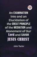 An Examination into and an Elucidation of the Great Principle of the Mediation and Atonement of Our Lord and Savior Jesus Christ di Taylor John edito da DOUBLE 9 BOOKSLIP