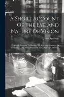 A Short Account Of The Eye And Nature Of Vision: Chiefly Designed To Illustrate The Use And Advantage Of Spectacles. ... The Third Edition. By James A di James Ayscough edito da LEGARE STREET PR