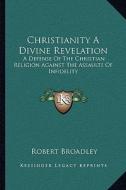 Christianity a Divine Revelation: A Defense of the Christian Religion Against the Assaults of Infidelity di Robert Broadley edito da Kessinger Publishing