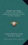 How to Talk: Meeting the Situations of Personal and Business Life and of Public Address di John Mantle Clapp, Edwin A. Kane edito da Kessinger Publishing