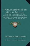 French Elements in Middle English: Chapters Illustrative of the Origin and Growth of Romance Influence on the Phrasal Power of Standard English in Its di Frederick Henry Sykes edito da Kessinger Publishing