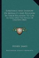 Substance and Shadow or Morality and Religion in Their Relation to Life: An Essay Upon the Physics of Creation (1863) di Henry James edito da Kessinger Publishing