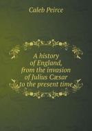 A History Of England, From The Invasion Of Julius Caesar To The Present Time di Caleb Peirce edito da Book On Demand Ltd.