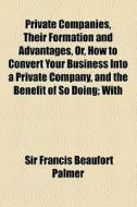 Private Companies, Their Formation And Advantages, Or, How To Convert Your Business Into A Private Company, And The Benefit Of So Doing; With di Sir Francis Beaufort Palmer edito da General Books Llc