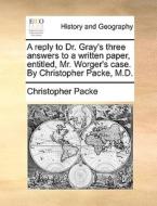 A Reply To Dr. Gray's Three Answers To A Written Paper, Entitled, Mr. Worger's Case. By Christopher Packe, M.d di Christopher Packe edito da Gale Ecco, Print Editions