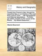 Travels From France To Italy, Through The Lepontine Alps; Or, An Itinerary Of The Road From Lyons To Turin, ... With Topographical And Historical Desc di Albanis Beaumont edito da Gale Ecco, Print Editions
