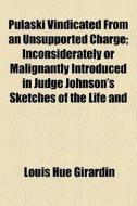 Pulaski Vindicated From An Unsupported Charge; Inconsiderately Or Malignantly Introduced In Judge Johnson's Sketches Of The Life And di Louis Hue Girardin edito da General Books Llc