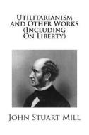 Utilitarianism and Other Works (Including on Liberty) di John Stuart Mill edito da Createspace
