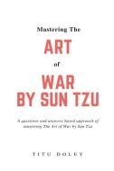 Mastering the Art of War by Sun Tzu: A Questions and Answers Based Approach of Mastering the Art of War by Sun Tzu di Titu Doley edito da Titu Doley
