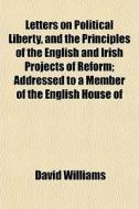 Letters On Political Liberty, And The Principles Of The English And Irish Projects Of Reform; Addressed To A Member Of The English House Of di David Williams edito da General Books Llc