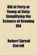 Old At Forty Or Young At Sixty; Simplify di Robert Sproul Carroll edito da General Books
