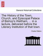 The History of the Town, Church, and Episcopal Palace of Bishop's Waltham, ... in a lecture, delivered before the Litera di Charles Walters edito da British Library, Historical Print Editions