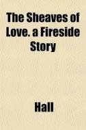The Sheaves Of Love. A Fireside Story di James Ed. Hall edito da General Books