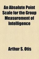 An Absolute Point Scale For The Group Measurement Of Intelligence di Arthur S. Otis edito da General Books Llc