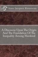 A Discourse Upon the Origin and the Foundation of the Inequality Among Mankind di Jean Jacques Rousseau edito da Createspace
