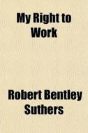 My Right To Work di Robert Bentley Suthers edito da General Books