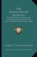 The Daughter of Leontius: Or Phases of Byzantine Life Social and Religious in the Fifth Century After Christ (1894) di James D. Craig Houston edito da Kessinger Publishing