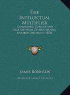 The Intellectual Multiplier the Intellectual Multiplier: Comprising Concise and Easy Methods of Multiplying Numbers McOmprising Concise and Easy Metho di James Robinson edito da Kessinger Publishing
