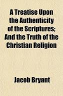 A Treatise Upon The Authenticity Of The Scriptures; And The Truth Of The Christian Religion di Jacob Bryant edito da General Books Llc