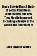 Man's Duty To Man; A Study Of Social Conditions, Their Causes, And How They May Be Improved, Including A Review Of The Nature And Character Of di John Downey Works edito da General Books Llc
