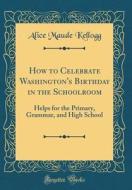 How to Celebrate Washington's Birthday in the Schoolroom: Helps for the Primary, Grammar, and High School (Classic Reprint) di Alice Maude Kellogg edito da Forgotten Books